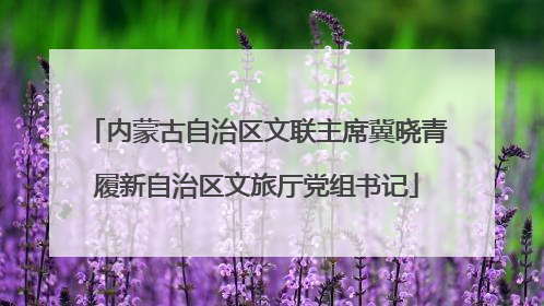 内蒙古自治区文联主席冀晓青履新自治区文旅厅党组书记