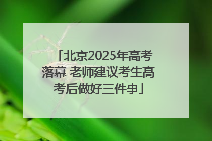 北京2025年高考落幕 老师建议考生高考后做好三件事