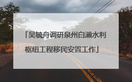 吴毓舟调研泉州白濑水利枢纽工程移民安置工作