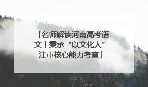 名师解读河南高考语文丨秉承“以文化人” 注重核心能力考查