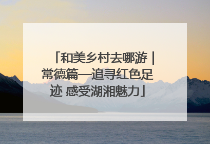 和美乡村去哪游｜常德篇—追寻红色足迹 感受湖湘魅力