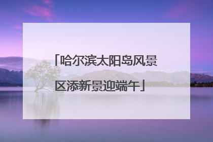 哈尔滨太阳岛风景区添新景迎端午