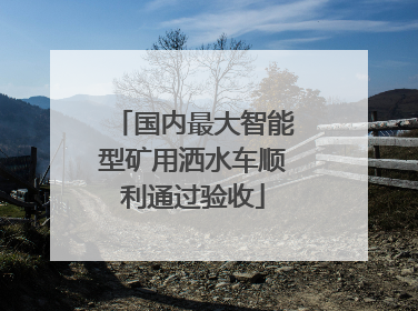 国内最大智能型矿用洒水车顺利通过验收