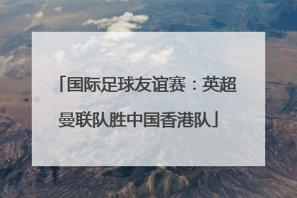 国际足球友谊赛：英超曼联队胜中国香港队