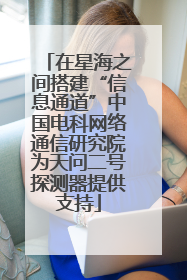 在星海之间搭建“信息通道”中国电科网络通信研究院为天问二号探测器提供支持