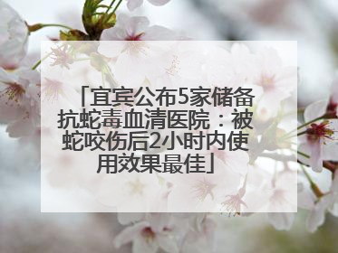 宜宾公布5家储备抗蛇毒血清医院：被蛇咬伤后2小时内使用效果最佳