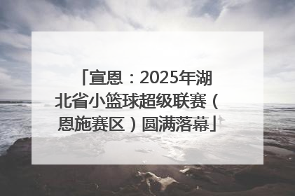 宣恩：2025年湖北省小篮球超级联赛（恩施赛区）圆满落幕
