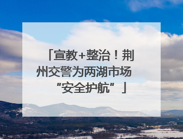 宣教+整治！荆州交警为两湖市场“安全护航”