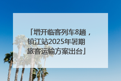 增开临客列车8趟，镇江站2025年暑期旅客运输方案出台