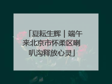 夏耘生辉｜端午来北京市怀柔区喇叭沟释放心灵