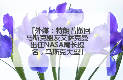 外媒：特朗普撤回马斯克盟友艾萨克曼出任NASA局长提名，马斯克失望