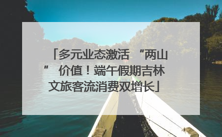 多元业态激活 “两山” 价值！端午假期吉林文旅客流消费双增长