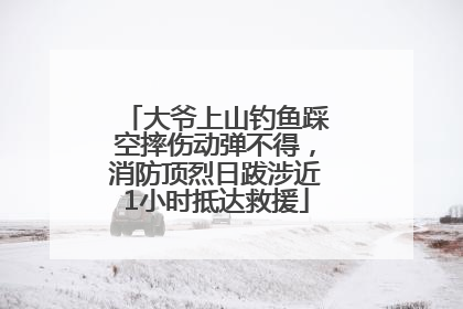 大爷上山钓鱼踩空摔伤动弹不得，消防顶烈日跋涉近1小时抵达救援