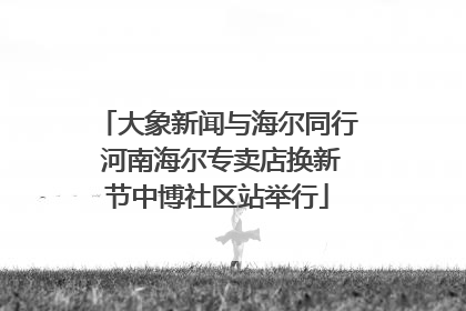 大象新闻与海尔同行 河南海尔专卖店换新节中博社区站举行