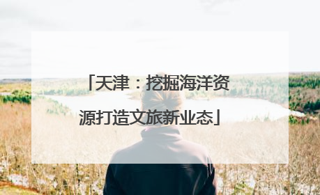 天津：挖掘海洋资源打造文旅新业态
