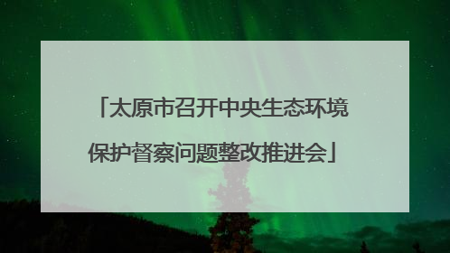 太原市召开中央生态环境保护督察问题整改推进会