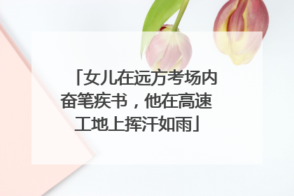 女儿在远方考场内奋笔疾书，他在高速工地上挥汗如雨