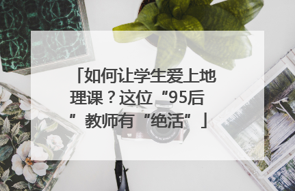 如何让学生爱上地理课？这位“95后”教师有“绝活”