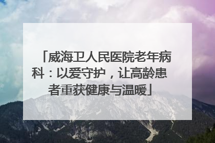 威海卫人民医院老年病科：以爱守护，让高龄患者重获健康与温暖