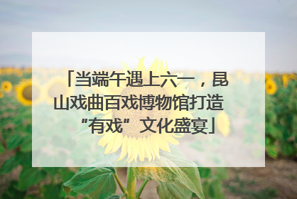 当端午遇上六一，昆山戏曲百戏博物馆打造“有戏”文化盛宴