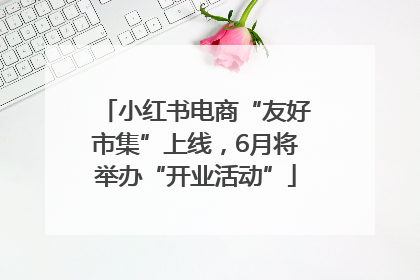小红书电商“友好市集”上线，6月将举办“开业活动”