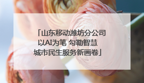 山东移动潍坊分公司以AI为笔 勾勒智慧城市民生服务新画卷