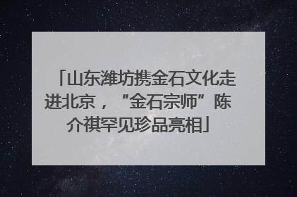 山东潍坊携金石文化走进北京，“金石宗师”陈介祺罕见珍品亮相