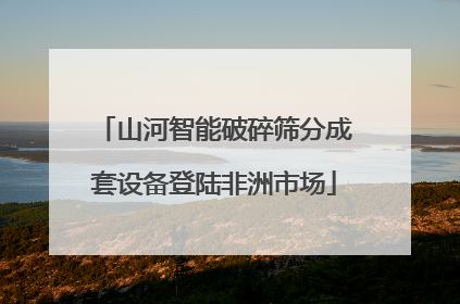 山河智能破碎筛分成套设备登陆非洲市场