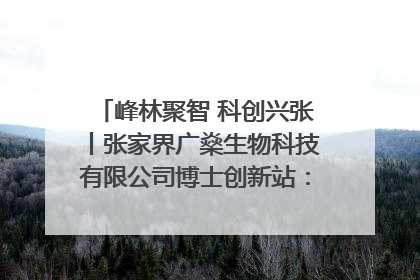 峰林聚智 科创兴张丨张家界广燊生物科技有限公司博士创新站：立足生态优势 激活“绿色宝藏”