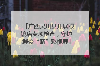 广西灵川县开展眼镜店专项检查，守护群众“睛”彩视界