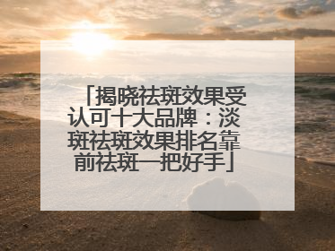 揭晓祛斑效果受认可十大品牌：淡斑祛斑效果排名靠前祛斑一把好手