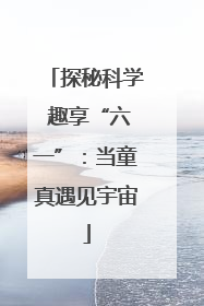 探秘科学 趣享“六一”：当童真遇见宇宙