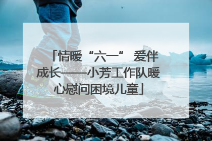 情暖“六一” 爱伴成长——小芳工作队暖心慰问困境儿童