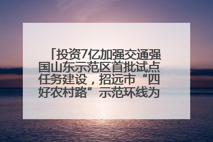投资7亿加强交通强国山东示范区首批试点任务建设，招远市“四好农村路”示范环线为乡村振兴“开路”