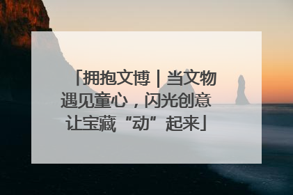 拥抱文博｜当文物遇见童心，闪光创意让宝藏“动”起来