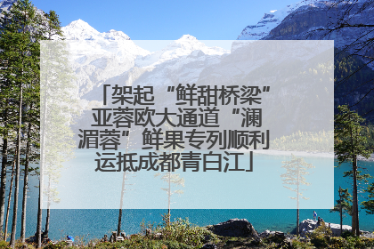 架起“鲜甜桥梁” 亚蓉欧大通道“澜湄蓉”鲜果专列顺利运抵成都青白江