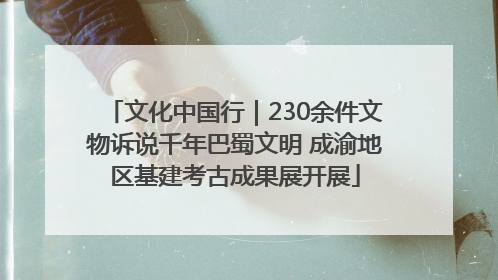文化中国行｜230余件文物诉说千年巴蜀文明 成渝地区基建考古成果展开展