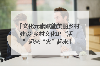 文化元素赋能美丽乡村建设 乡村文化IP“活”起来“火”起来