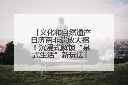 文化和自然遗产日济南非遗放大招！沉浸式解锁“泉式生活”新玩法