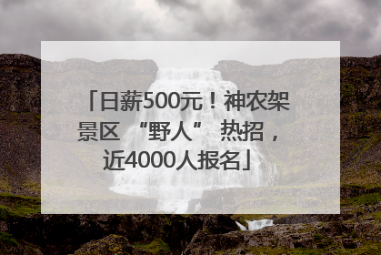 日薪500元！神农架景区 “野人” 热招，近4000人报名
