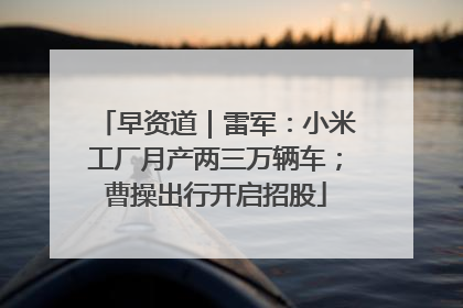 早资道｜雷军：小米工厂月产两三万辆车；曹操出行开启招股