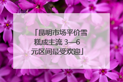 昆明市场平价雪糕成主流 3—6元区间最受欢迎