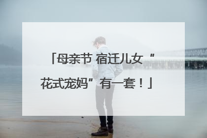 母亲节 宿迁儿女“花式宠妈”有一套！
