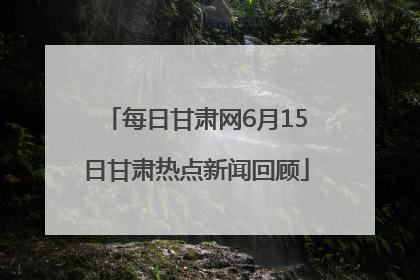 每日甘肃网6月15日甘肃热点新闻回顾