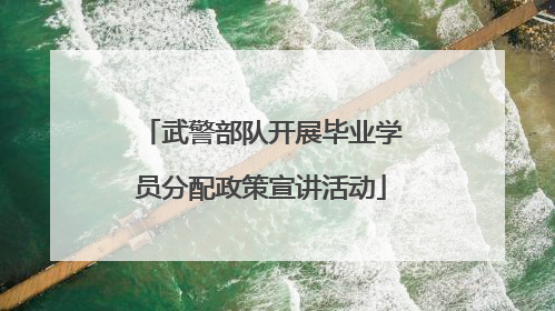 武警部队开展毕业学员分配政策宣讲活动