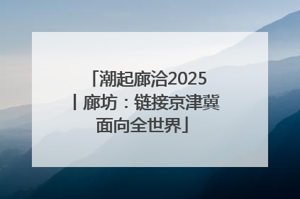 潮起廊洽2025丨廊坊：链接京津冀 面向全世界