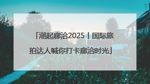 潮起廊洽2025丨国际旅拍达人喊你打卡廊洽时光