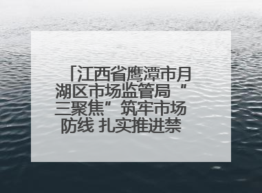 江西省鹰潭市月湖区市场监管局“三聚焦”筑牢市场防线 扎实推进禁捕退捕工作