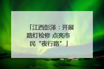 江西彭泽：开展路灯检修 点亮市民“夜行路”