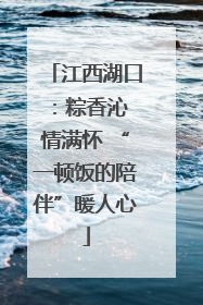 江西湖口：粽香沁 情满怀 “一顿饭的陪伴”暖人心